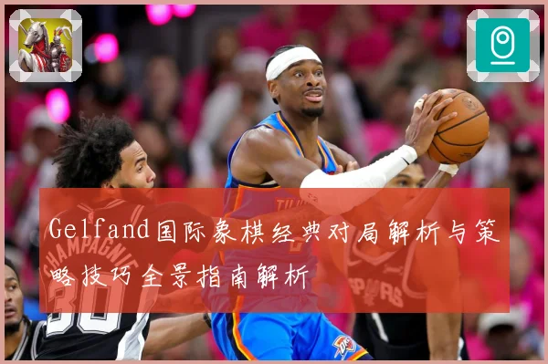 Gelfand国际象棋经典对局解析与策略技巧全景指南解析