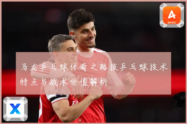马龙乒乓球传奇之路技乒乓球技术特点与战术价值解析