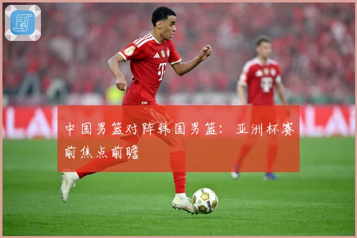 中国男篮对阵韩国男篮：亚洲杯赛前焦点前瞻