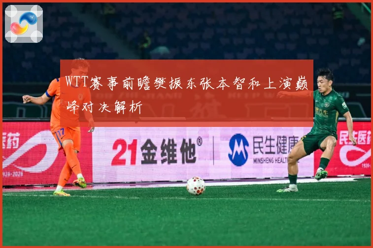 WTT赛事前瞻樊振东张本智和上演巅峰对决解析