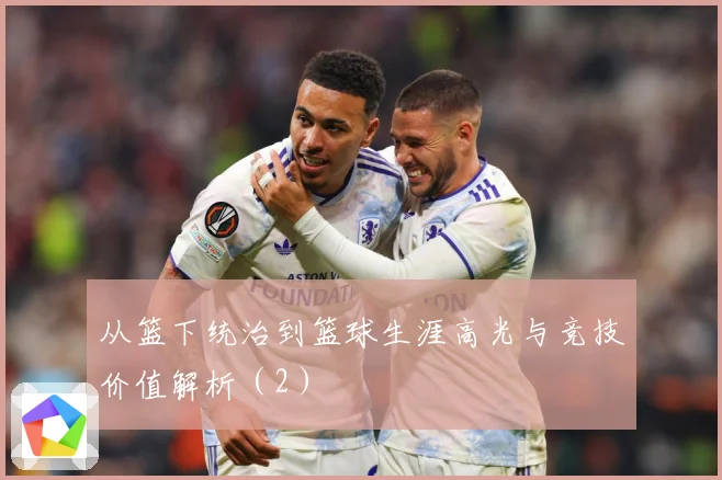 从篮下统治到篮球生涯高光与竞技价值解析（2）
