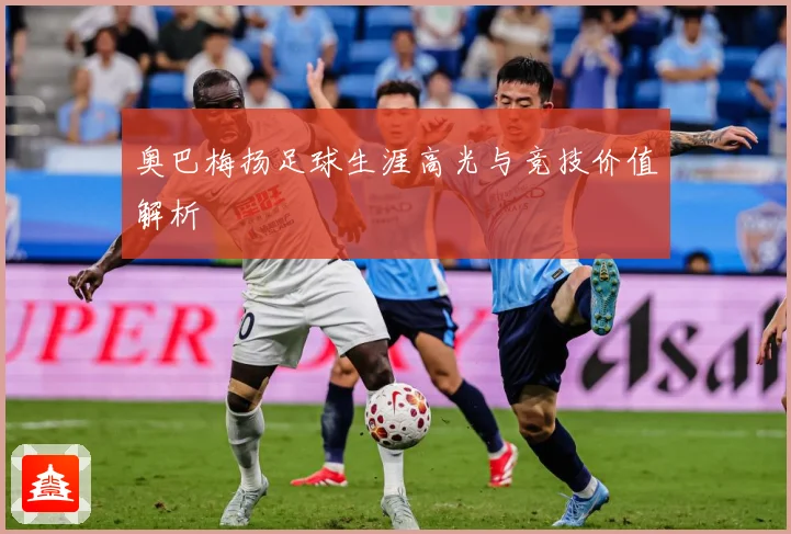 奥巴梅扬足球生涯高光与竞技价值解析