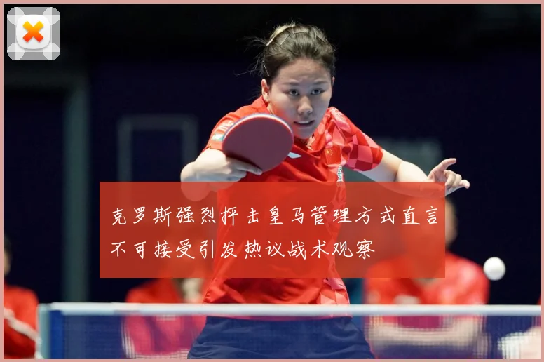 克罗斯强烈抨击皇马管理方式直言不可接受引发热议战术观察