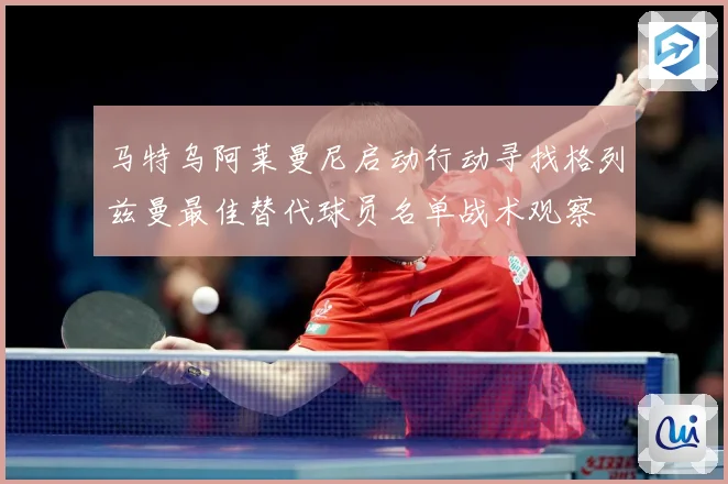 马特乌阿莱曼尼启动行动寻找格列兹曼最佳替代球员名单战术观察