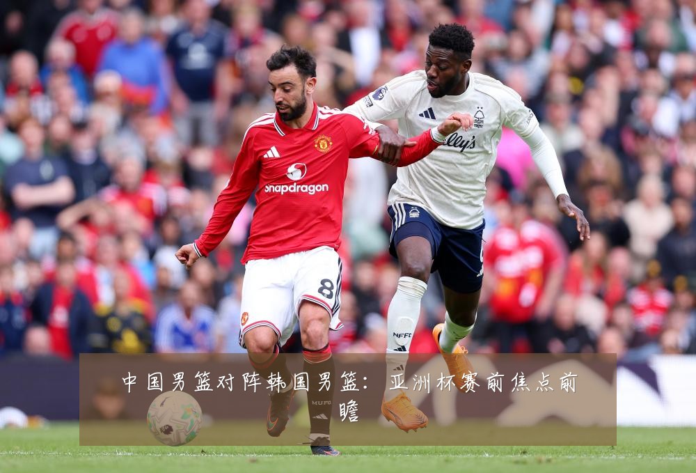 中国男篮对阵韩国男篮：亚洲杯赛前焦点前瞻